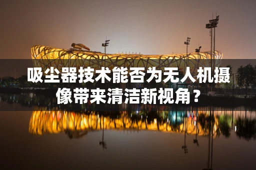 吸尘器技术能否为无人机摄像带来清洁新视角？