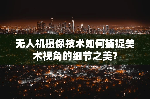 无人机摄像技术如何捕捉美术视角的细节之美？
