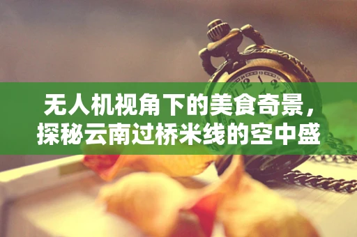 无人机视角下的美食奇景，探秘云南过桥米线的空中盛宴
