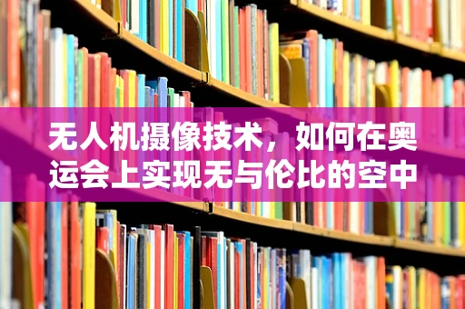 无人机摄像技术，如何在奥运会上实现无与伦比的空中视角？