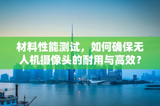材料性能测试，如何确保无人机摄像头的耐用与高效？