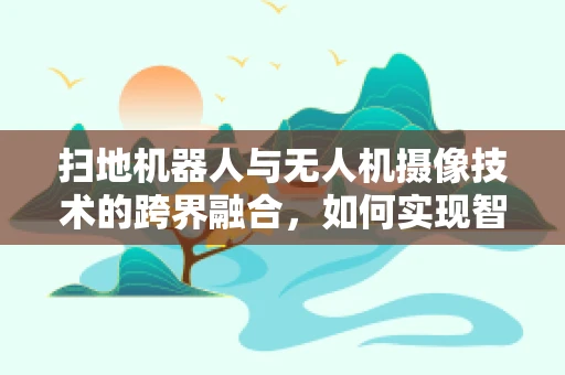 扫地机器人与无人机摄像技术的跨界融合，如何实现智能清扫的空中视角？