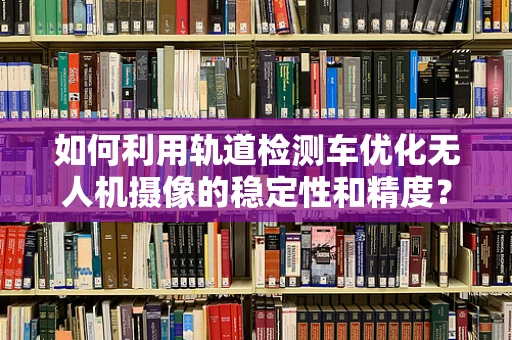 如何利用轨道检测车优化无人机摄像的稳定性和精度？