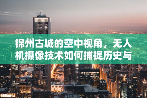 锦州古城的空中视角，无人机摄像技术如何捕捉历史与现代的交融？