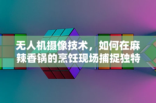 无人机摄像技术，如何在麻辣香锅的烹饪现场捕捉独特视角？