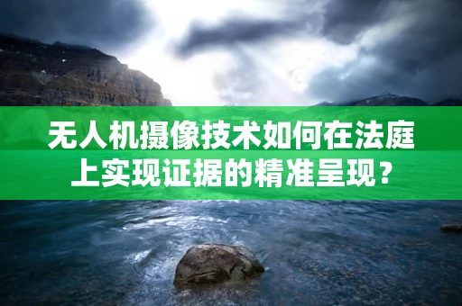 无人机摄像技术如何在法庭上实现证据的精准呈现？
