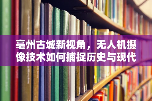 亳州古城新视角，无人机摄像技术如何捕捉历史与现代交融的瞬间？