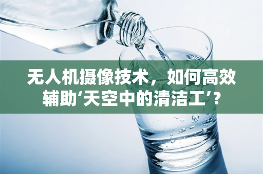 无人机摄像技术，如何高效辅助‘天空中的清洁工’？