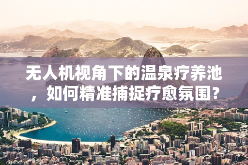 无人机视角下的温泉疗养池，如何精准捕捉疗愈氛围？
