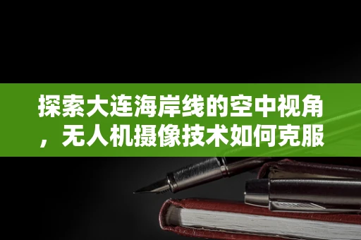 探索大连海岸线的空中视角，无人机摄像技术如何克服风浪挑战？