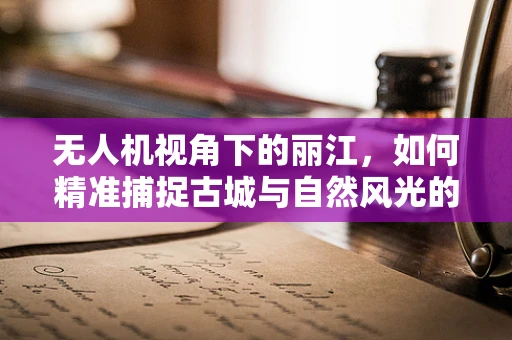 无人机视角下的丽江，如何精准捕捉古城与自然风光的完美融合？