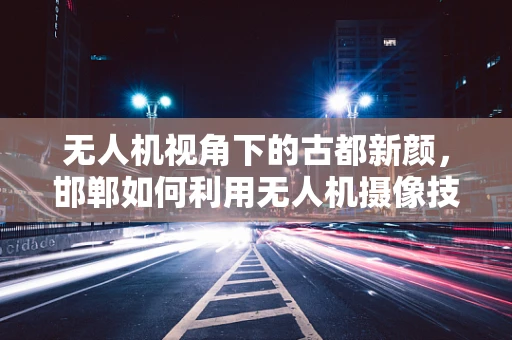 无人机视角下的古都新颜，邯郸如何利用无人机摄像技术重现历史与现代的交融？