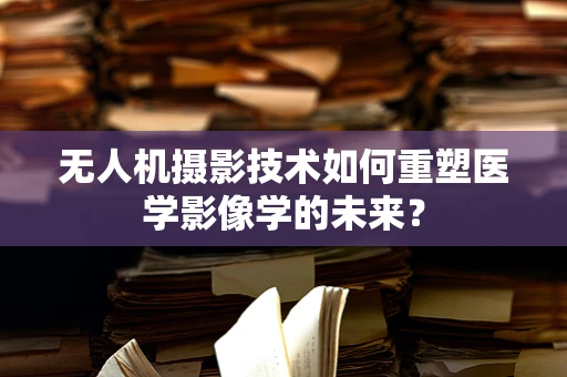 无人机摄影技术如何重塑医学影像学的未来？