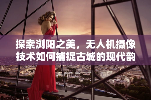 探索浏阳之美，无人机摄像技术如何捕捉古城的现代韵律？