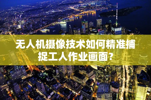 无人机摄像技术如何精准捕捉工人作业画面？