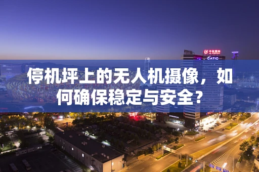 停机坪上的无人机摄像，如何确保稳定与安全？