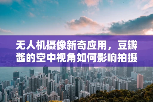 无人机摄像新奇应用，豆瓣酱的空中视角如何影响拍摄效果？