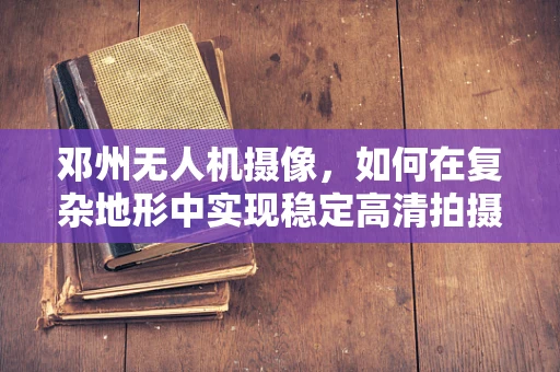 邓州无人机摄像，如何在复杂地形中实现稳定高清拍摄？