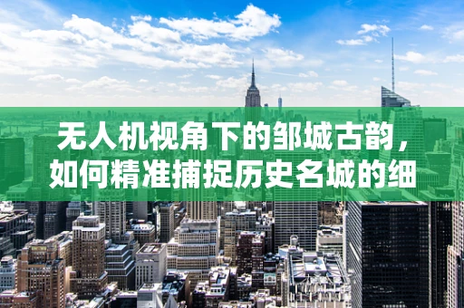 无人机视角下的邹城古韵，如何精准捕捉历史名城的细节之美？