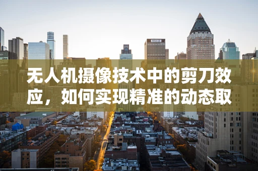 无人机摄像技术中的剪刀效应，如何实现精准的动态取景？