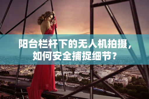 阳台栏杆下的无人机拍摄，如何安全捕捉细节？