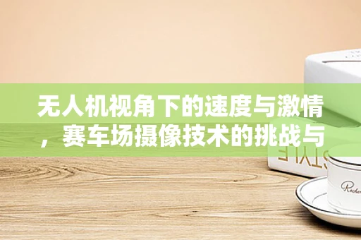 无人机视角下的速度与激情，赛车场摄像技术的挑战与机遇