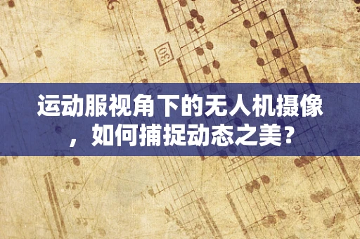 运动服视角下的无人机摄像，如何捕捉动态之美？