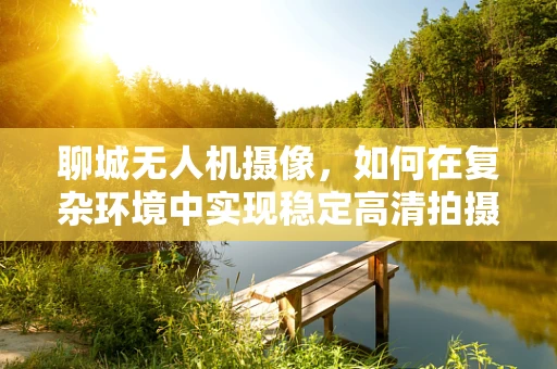 聊城无人机摄像，如何在复杂环境中实现稳定高清拍摄？