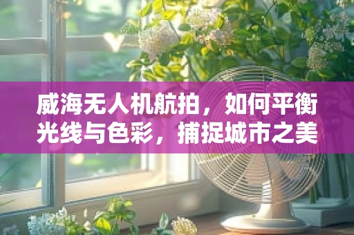 威海无人机航拍，如何平衡光线与色彩，捕捉城市之美？