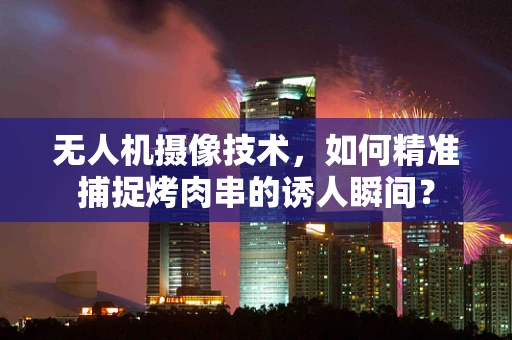 无人机摄像技术，如何精准捕捉烤肉串的诱人瞬间？