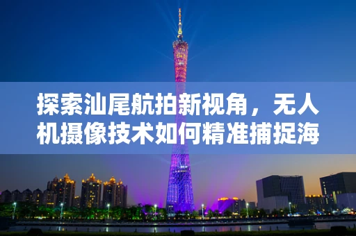 探索汕尾航拍新视角，无人机摄像技术如何精准捕捉海滨城市的风貌？