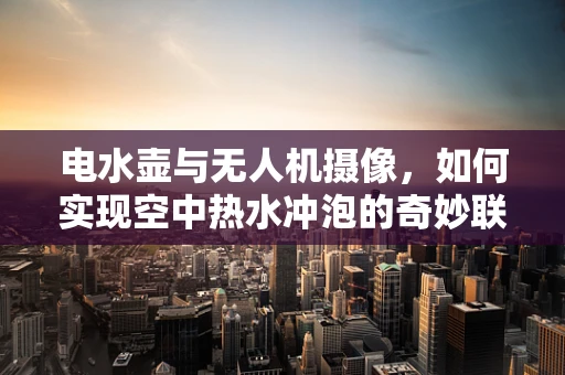 电水壶与无人机摄像，如何实现空中热水冲泡的奇妙联动？