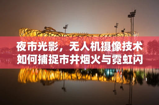 夜市光影，无人机摄像技术如何捕捉市井烟火与霓虹闪烁的完美融合？