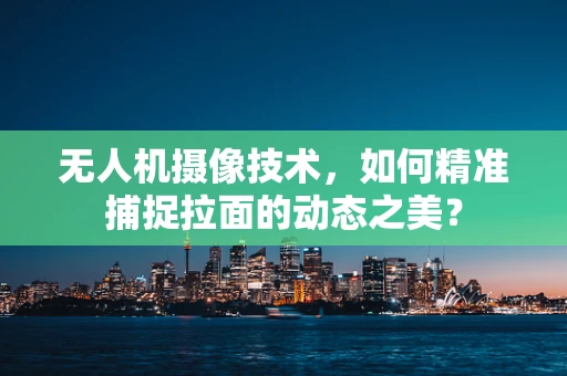 无人机摄像技术，如何精准捕捉拉面的动态之美？