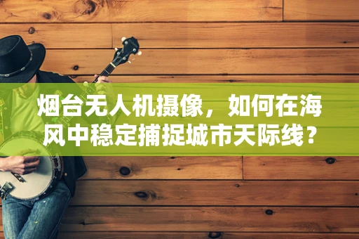 烟台无人机摄像，如何在海风中稳定捕捉城市天际线？