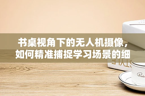 书桌视角下的无人机摄像，如何精准捕捉学习场景的细节？