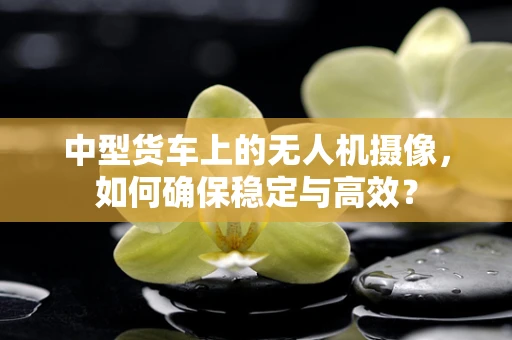 中型货车上的无人机摄像，如何确保稳定与高效？