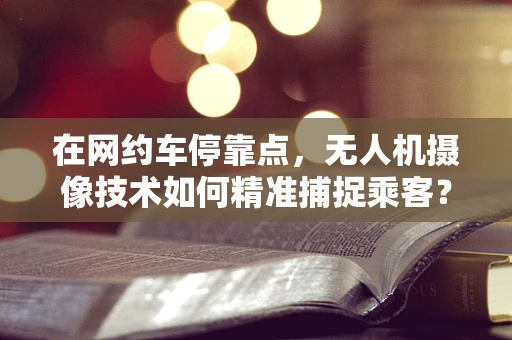 在网约车停靠点，无人机摄像技术如何精准捕捉乘客？