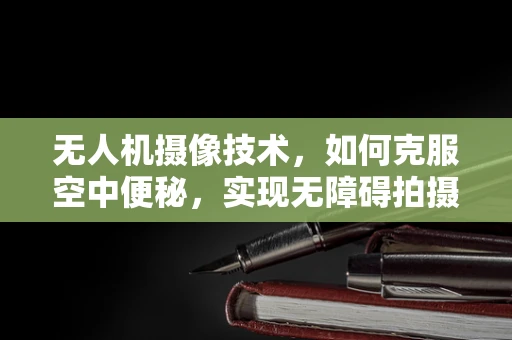 无人机摄像技术，如何克服空中便秘，实现无障碍拍摄？