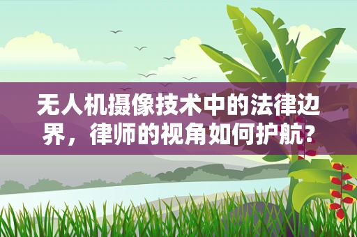 无人机摄像技术中的法律边界，律师的视角如何护航？