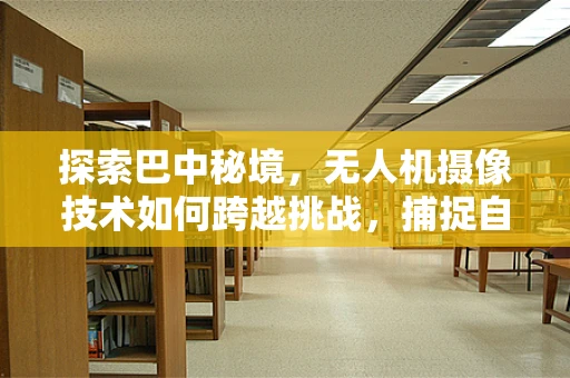 探索巴中秘境，无人机摄像技术如何跨越挑战，捕捉自然之美？