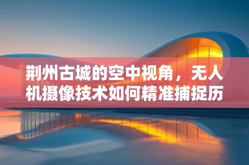荆州古城的空中视角，无人机摄像技术如何精准捕捉历史风貌？