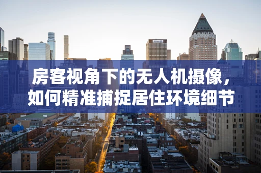 房客视角下的无人机摄像，如何精准捕捉居住环境细节？