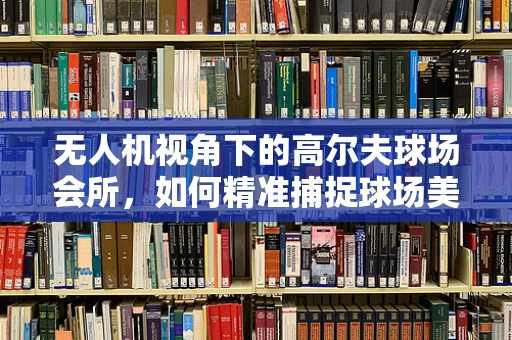 无人机视角下的高尔夫球场会所，如何精准捕捉球场美景？