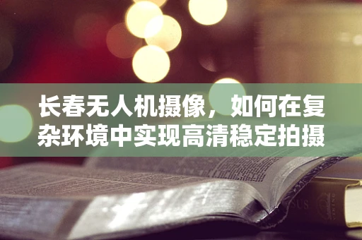 长春无人机摄像，如何在复杂环境中实现高清稳定拍摄？