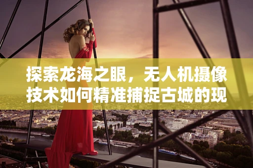 探索龙海之眼，无人机摄像技术如何精准捕捉古城的现代韵律？