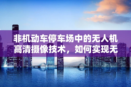 非机动车停车场中的无人机高清摄像技术，如何实现无死角监控？