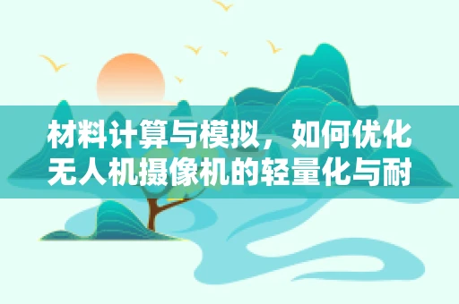 材料计算与模拟，如何优化无人机摄像机的轻量化与耐用性？