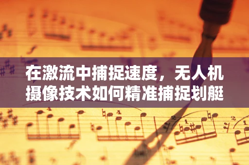 在激流中捕捉速度，无人机摄像技术如何精准捕捉划艇竞速瞬间？