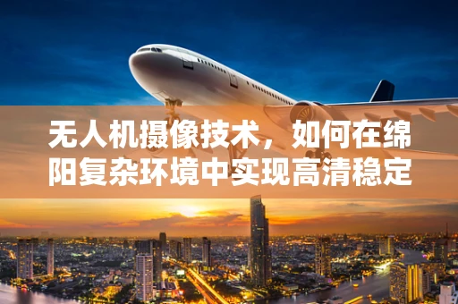 无人机摄像技术，如何在绵阳复杂环境中实现高清稳定拍摄？